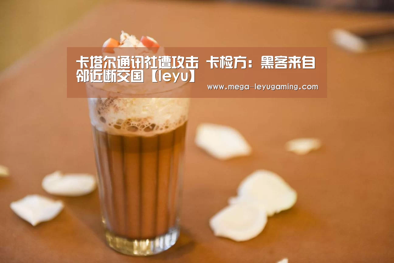 卡塔尔通讯社遭攻击 卡检方:黑客来自邻近断交国【leyu】(图2) 卡塔尔通讯社遭攻击 卡检方:黑客来自邻近断交国【leyu】(图2)